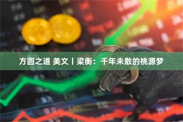 方圆之道 美文丨梁衡:千年未散的桃源梦