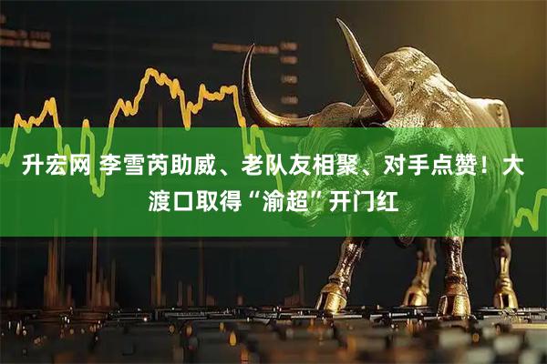升宏网 李雪芮助威、老队友相聚、对手点赞!大渡口取得“渝超”开门红