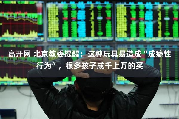 高开网 北京教委提醒:这种玩具易造成“成瘾性行为”,很多孩子成千上万的买