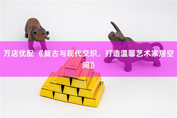 万店优配 《复古与现代交织,打造温馨艺术家居空间》