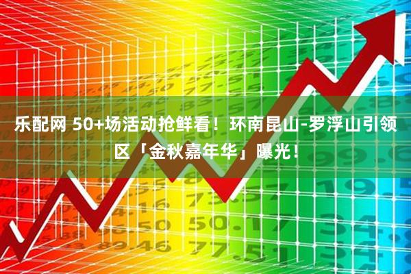 乐配网 50+场活动抢鲜看!环南昆山-罗浮山引领区「金秋嘉年华」曝光!