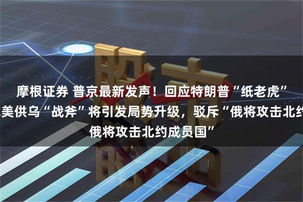 摩根证券 普京最新发声!回应特朗普“纸老虎”言论,称美供乌“战斧”将引发局势升级,驳斥“俄将攻击北约成员国”
