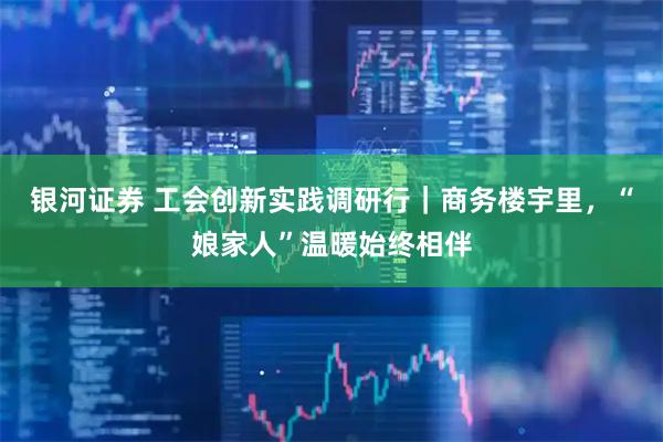 银河证券 工会创新实践调研行｜商务楼宇里，“娘家人”温暖始终相伴