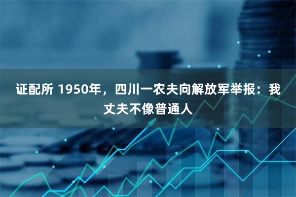 证配所 1950年,四川一农夫向解放军举报:我丈夫不像普通人