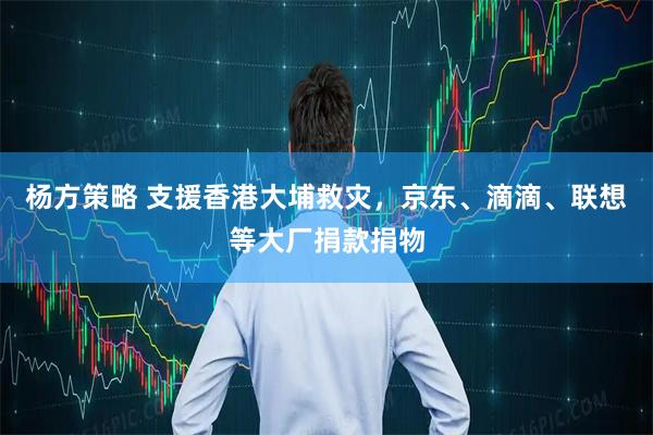 杨方策略 支援香港大埔救灾,京东、滴滴、联想等大厂捐款捐物