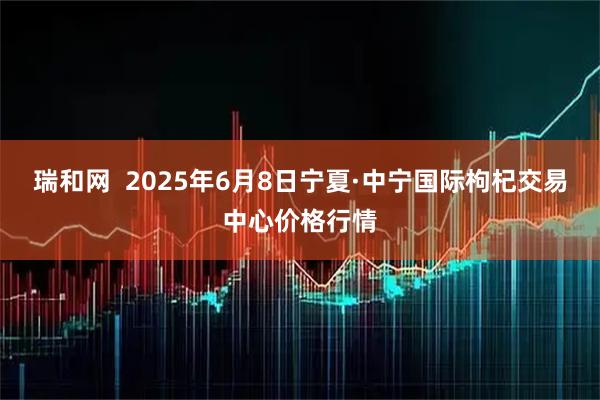 瑞和网  2025年6月8日宁夏·中宁国际枸杞交易中心价格行情