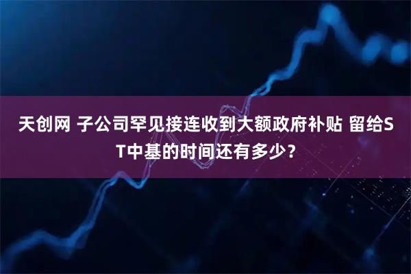 天创网 子公司罕见接连收到大额政府补贴 留给ST中基的时间还有多少？