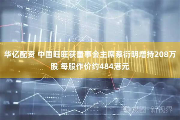 华亿配资 中国旺旺获董事会主席蔡衍明增持208万股 每股作价约484港元
