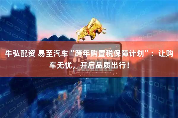 牛弘配资 易至汽车“跨年购置税保障计划”：让购车无忧，开启品质出行！