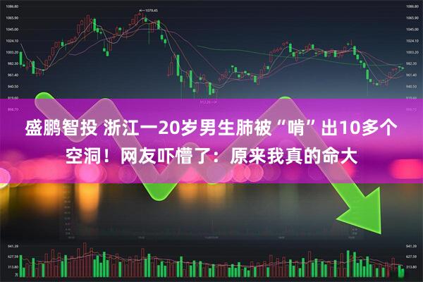 盛鹏智投 浙江一20岁男生肺被“啃”出10多个空洞！网友吓懵了：原来我真的命大