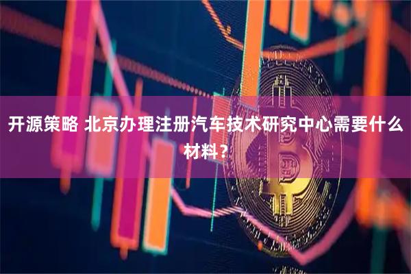 开源策略 北京办理注册汽车技术研究中心需要什么材料?