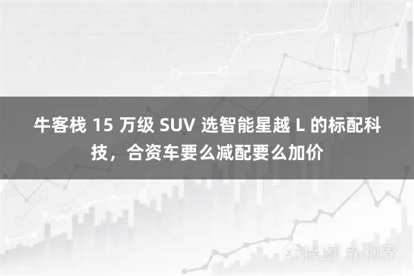 牛客栈 15 万级 SUV 选智能星越 L 的标配科技,合资车要么减配要么加价