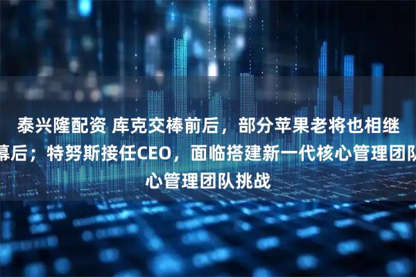 泰兴隆配资 库克交棒前后，部分苹果老将也相继退居幕后；特努斯接任CEO，面临搭建新一代核心管理团队挑战