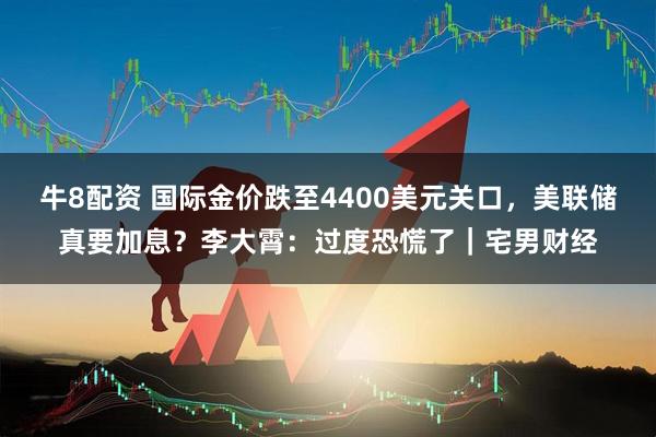 牛8配资 国际金价跌至4400美元关口，美联储真要加息？李大霄：过度恐慌了｜宅男财经